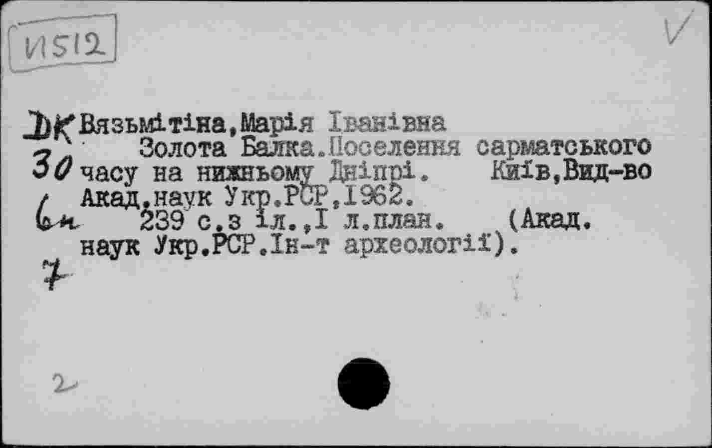 ﻿7)£Вязьмітіна, Марія Іванівна
' Золота Балка.Поселення сарматського 30 часу на нижньому Дніпрі. Киів,Вид-во / Акад.наук Укр.PCP,І962.
G а 239 с.з 1л.,І л.план. (Акад, наук Укр.РСР.Ін-т археології).